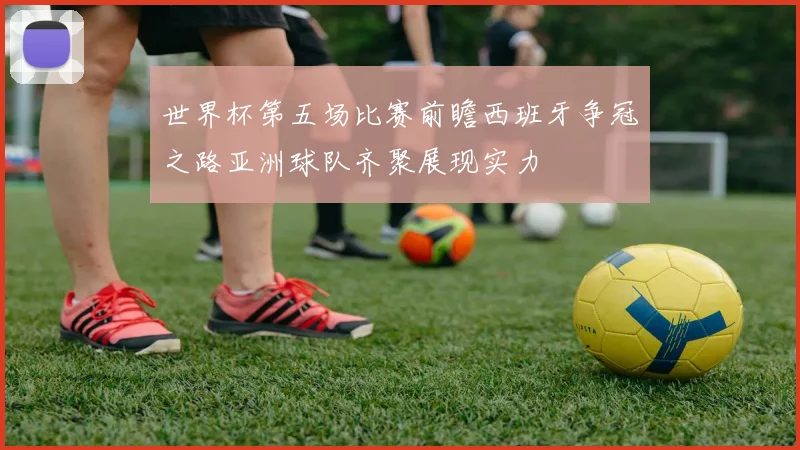 世界杯第五场比赛前瞻西班牙争冠之路亚洲球队齐聚展现实力