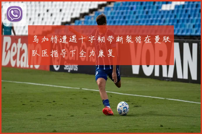 乌加特遭遇十字韧带断裂将在曼联队医指导下全力康复