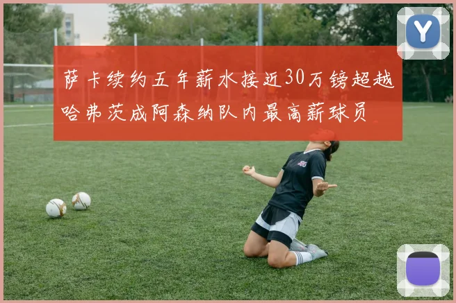 萨卡续约五年薪水接近30万镑超越哈弗茨成阿森纳队内最高薪球员
