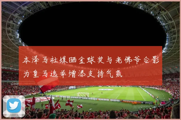 本泽马社媒晒金球奖与老佛爷合影为皇马选举增添支持气氛