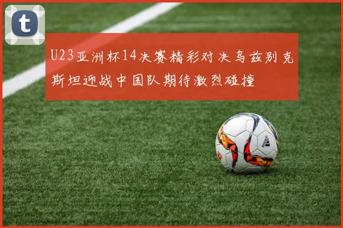 U23亚洲杯14决赛精彩对决乌兹别克斯坦迎战中国队期待激烈碰撞