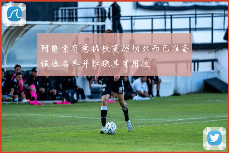 阿隆索有意执教英超切尔西已准备候选名单并知晓其可用性