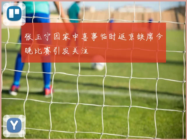 张玉宁因家中喜事临时返京缺席今晚比赛引发关注