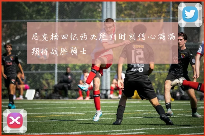 尼克杨回忆西决胜利时刻信心满满期待战胜骑士