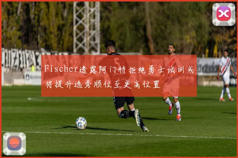 Fischer透露阿门特拒绝勇士试训或将提升选秀顺位至更高位置