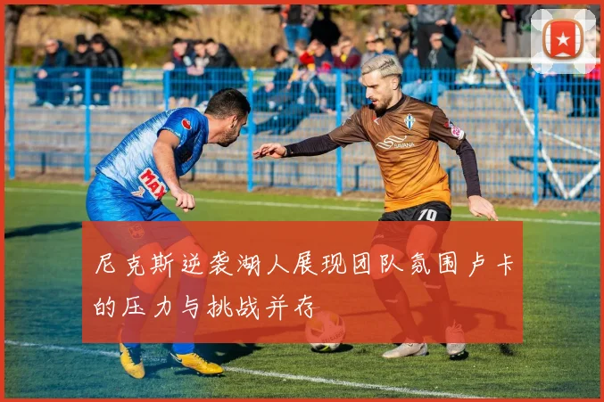 尼克斯逆袭湖人展现团队氛围卢卡的压力与挑战并存