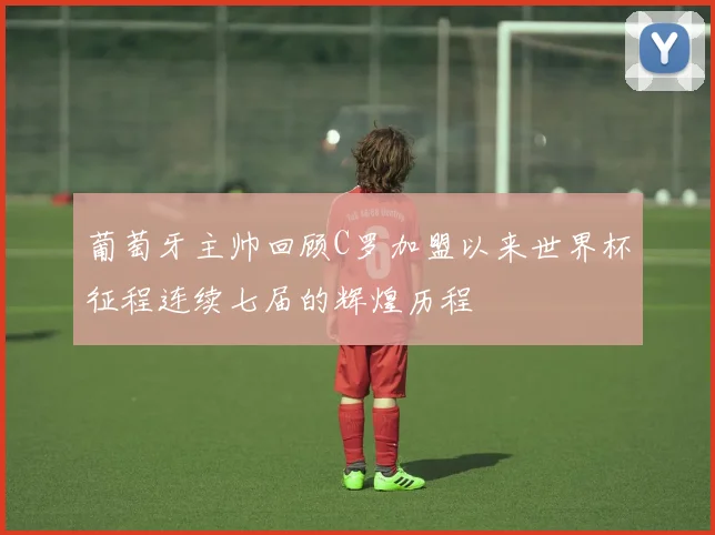 葡萄牙主帅回顾C罗加盟以来世界杯征程连续七届的辉煌历程
