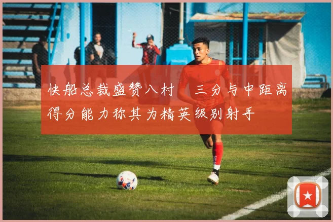 快船总裁盛赞八村塁三分与中距离得分能力称其为精英级别射手