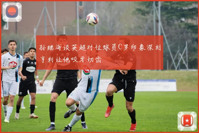 孙继海谈英超对位球员C罗印象深刻亨利让他咬牙切齿
