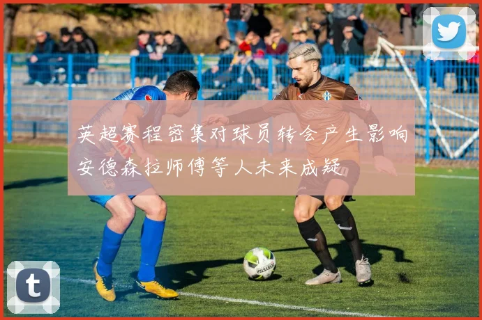 英超赛程密集对球员转会产生影响安德森拉师傅等人未来成疑