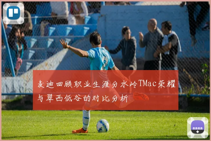 麦迪回顾职业生涯分水岭TMac荣耀与翠西低谷的对比分析