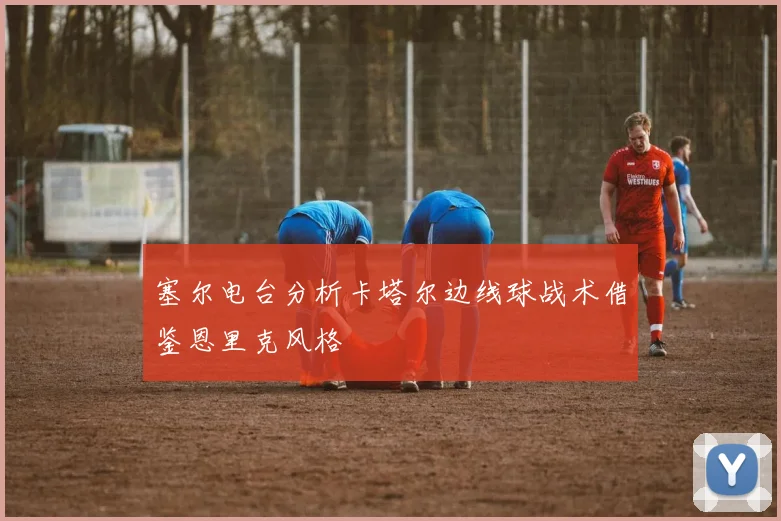 塞尔电台分析卡塔尔边线球战术借鉴恩里克风格