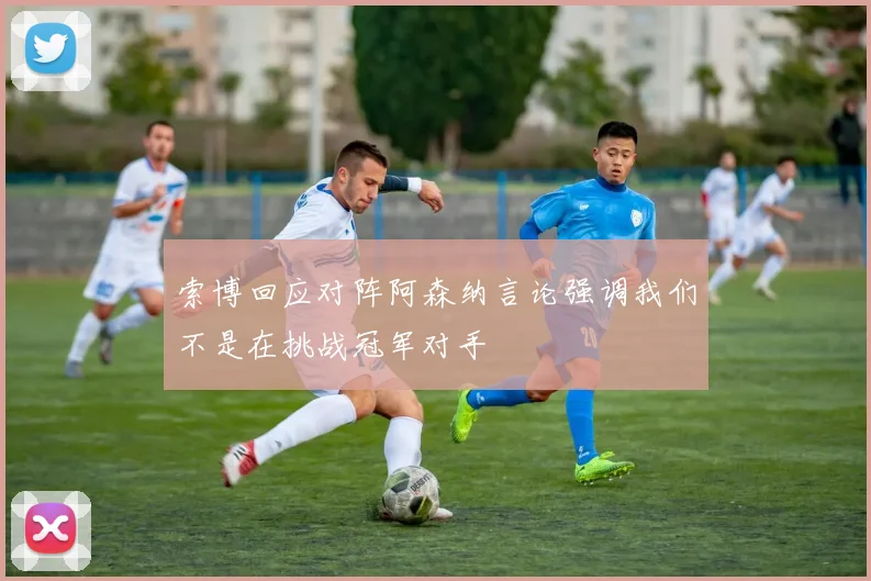 索博回应对阵阿森纳言论强调我们不是在挑战冠军对手