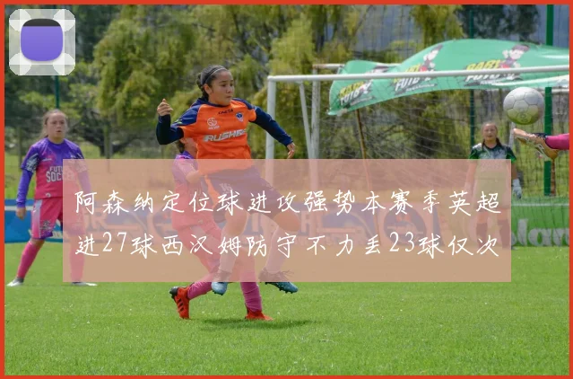 阿森纳定位球进攻强势本赛季英超进27球西汉姆防守不力丢23球仅次于伯恩茅斯