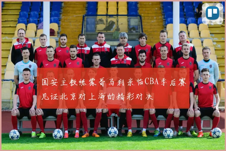 国安主教练蒙哥马利亲临CBA季后赛见证北京对上海的精彩对决