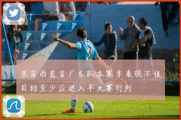 朱芳雨直言广东队本赛季表现不佳目标至少应进入半决赛行列