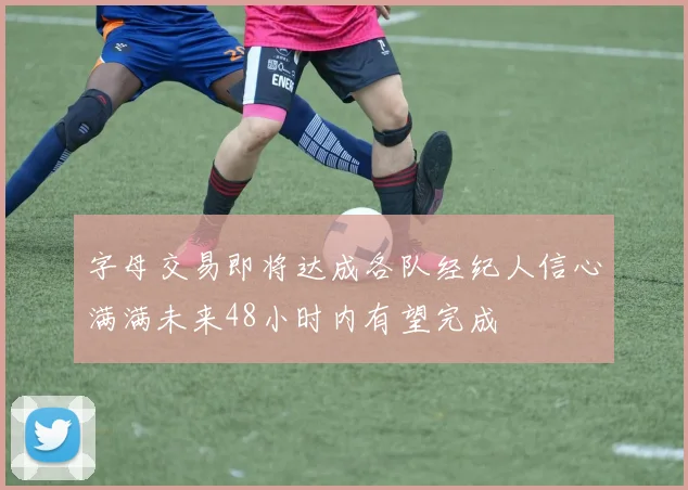 字母交易即将达成各队经纪人信心满满未来48小时内有望完成