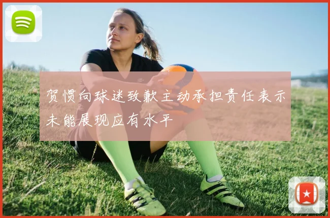 贺惯向球迷致歉主动承担责任表示未能展现应有水平