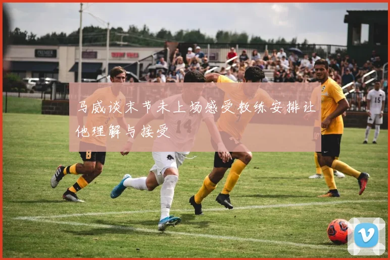 马威谈末节未上场感受教练安排让他理解与接受